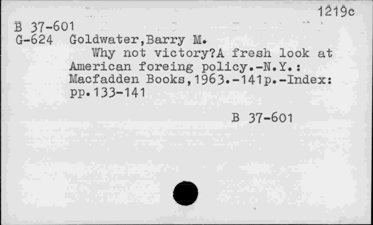 ﻿1219c B 37-601
G-624 Goldwater,Barry M.
Why not victory?A fresh look at American foreing policy.-N.Y.: Macfadden Books,1963.-141p.-Index: pp.133-141
B 37-601